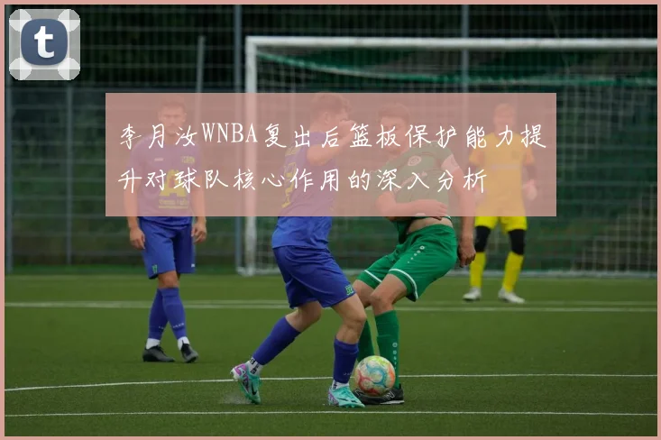 李月汝WNBA复出后篮板保护能力提升对球队核心作用的深入分析