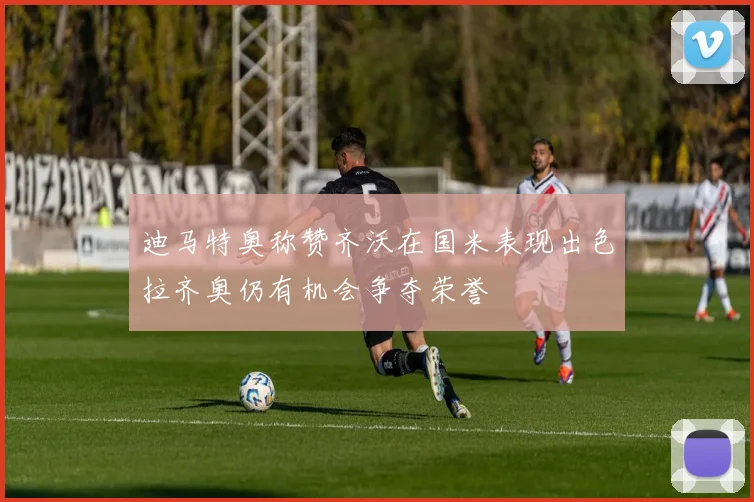 迪马特奥称赞齐沃在国米表现出色拉齐奥仍有机会争夺荣誉