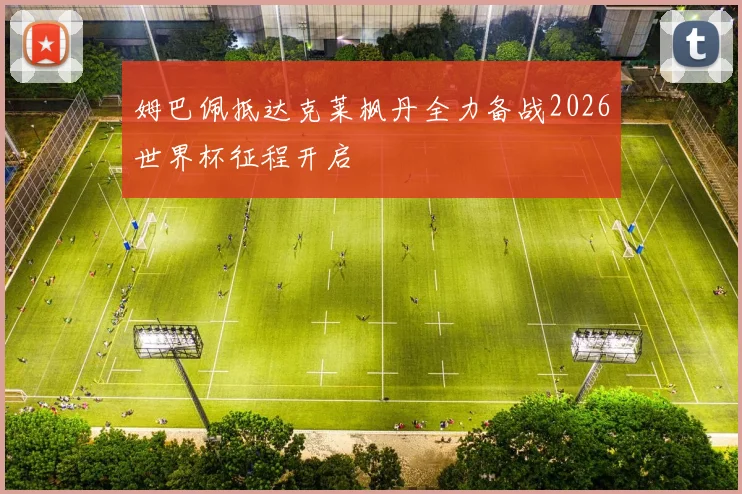 姆巴佩抵达克莱枫丹全力备战2026世界杯征程开启