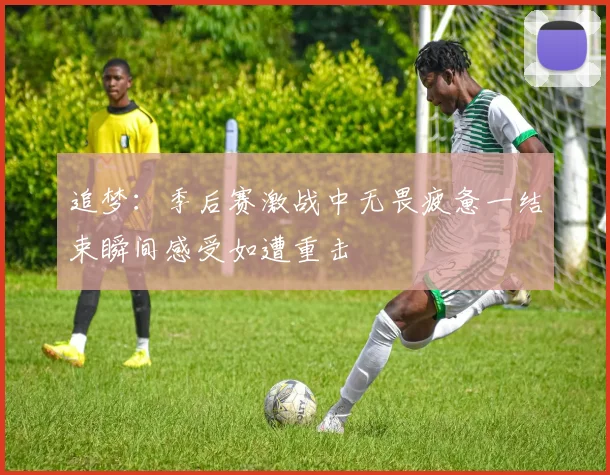 追梦：季后赛激战中无畏疲惫一结束瞬间感受如遭重击