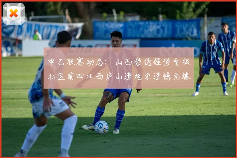 中乙联赛动态：山西崇德强势晋级北区前四江西庐山遭绝杀遗憾无缘南区前四