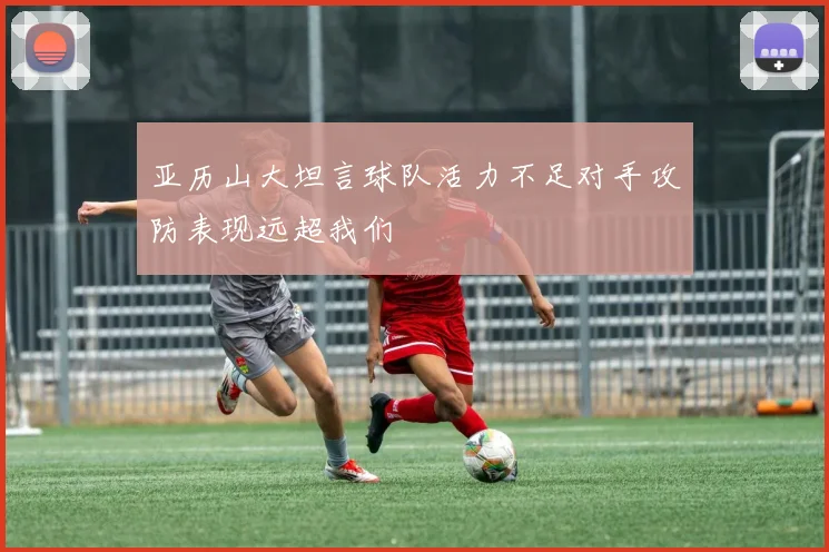 亚历山大坦言球队活力不足对手攻防表现远超我们