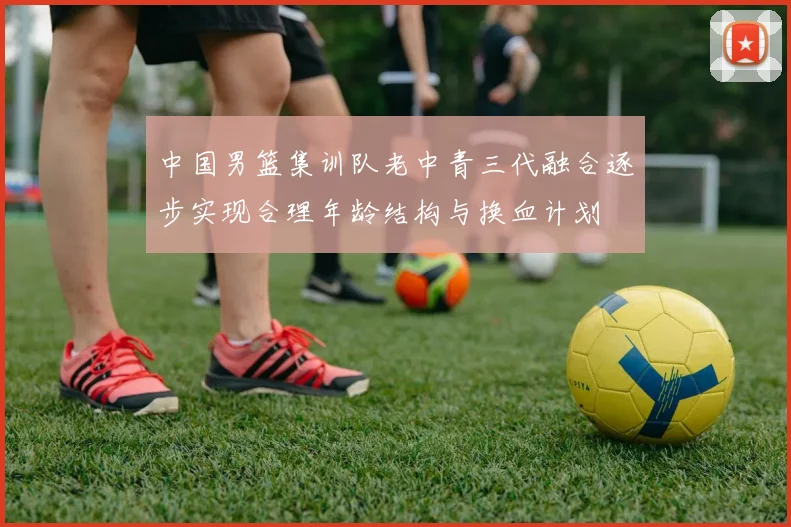 中国男篮集训队老中青三代融合逐步实现合理年龄结构与换血计划