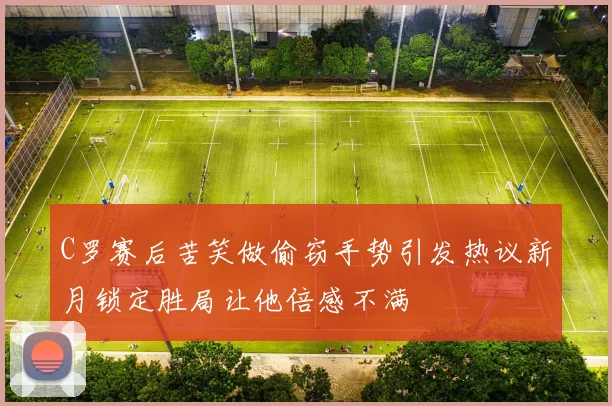C罗赛后苦笑做偷窃手势引发热议新月锁定胜局让他倍感不满
