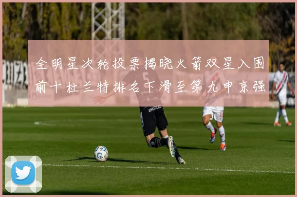全明星次轮投票揭晓火箭双星入围前十杜兰特排名下滑至第九申京强势晋级第十位
