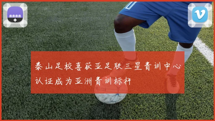 泰山足校喜获亚足联三星青训中心认证成为亚洲青训标杆