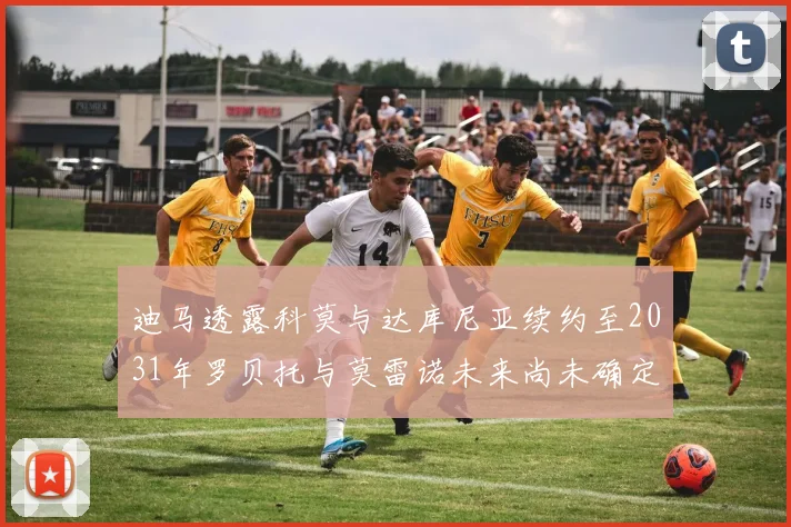 迪马透露科莫与达库尼亚续约至2031年罗贝托与莫雷诺未来尚未确定