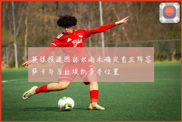 英媒报道图赫尔尚未确定首发阵容萨卡与马杜埃凯争夺位置