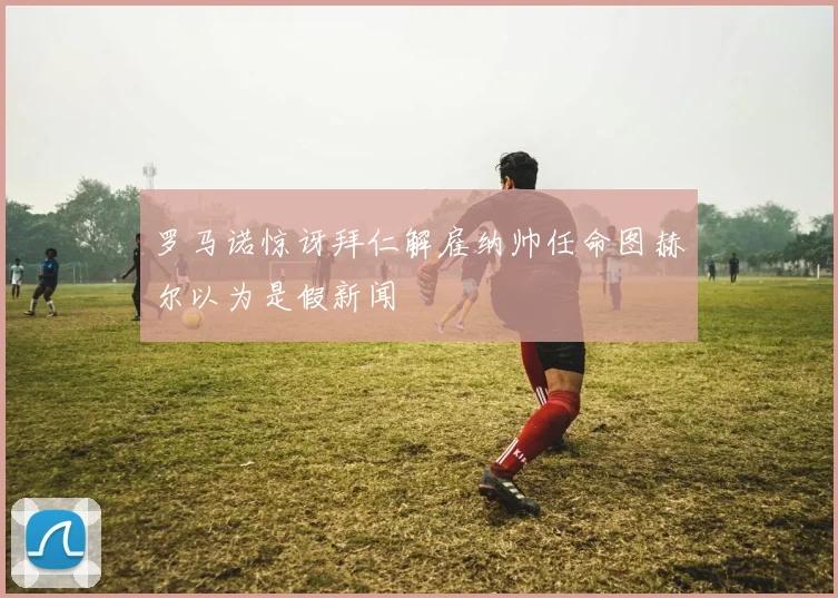 罗马诺惊讶拜仁解雇纳帅任命图赫尔以为是假新闻