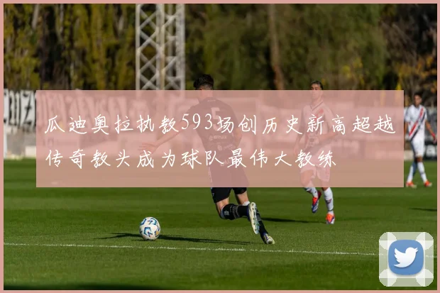 瓜迪奥拉执教593场创历史新高超越传奇教头成为球队最伟大教练