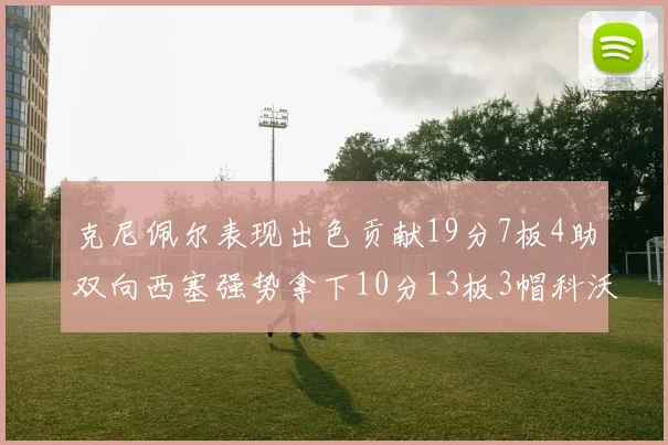 克尼佩尔表现出色贡献19分7板4助双向西塞强势拿下10分13板3帽科沃德也有17分2帽的精彩表现