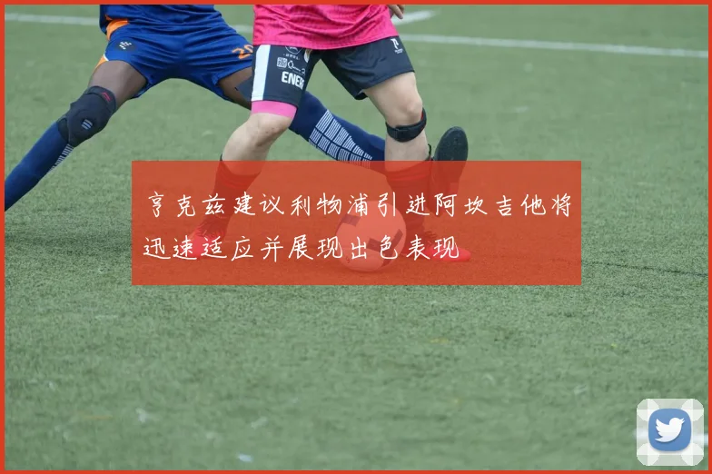 亨克兹建议利物浦引进阿坎吉他将迅速适应并展现出色表现