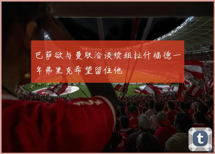 巴萨欲与曼联洽谈续租拉什福德一年弗里克希望留住他