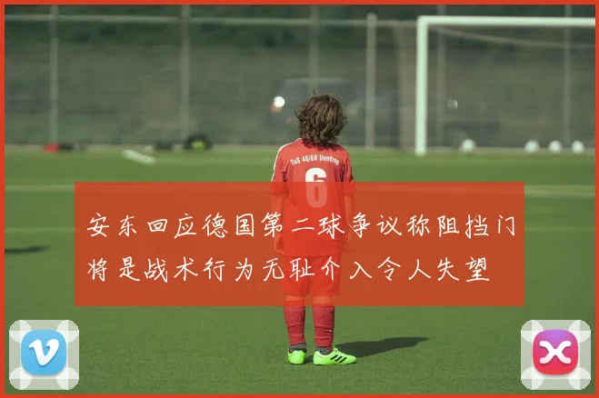 安东回应德国第二球争议称阻挡门将是战术行为无耻介入令人失望