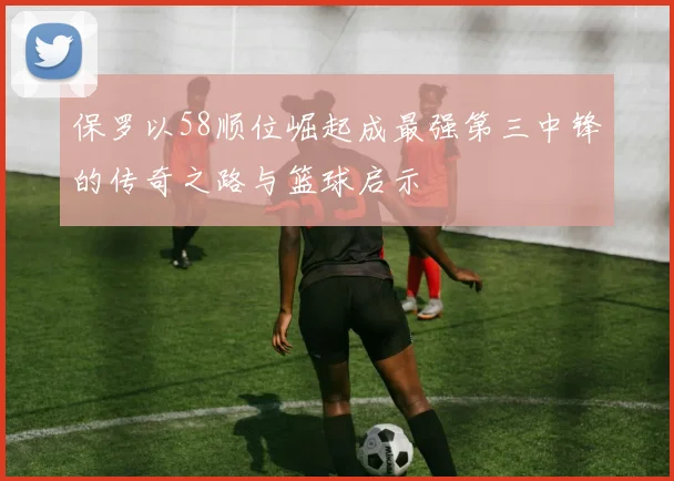 保罗以58顺位崛起成最强第三中锋的传奇之路与篮球启示