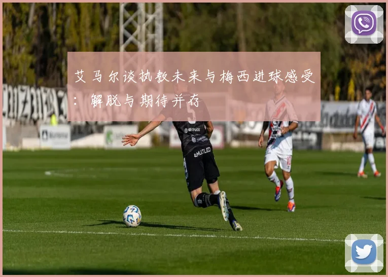 艾马尔谈执教未来与梅西进球感受：解脱与期待并存