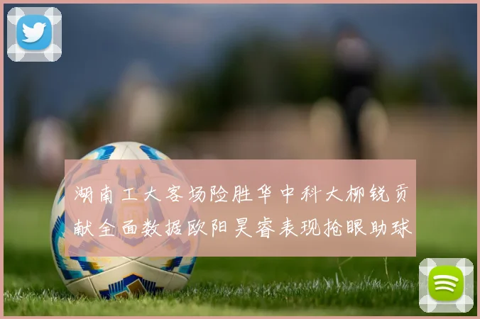 湖南工大客场险胜华中科大柳锐贡献全面数据欧阳昊睿表现抢眼助球队取胜