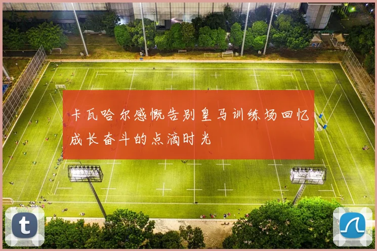 卡瓦哈尔感慨告别皇马训练场回忆成长奋斗的点滴时光