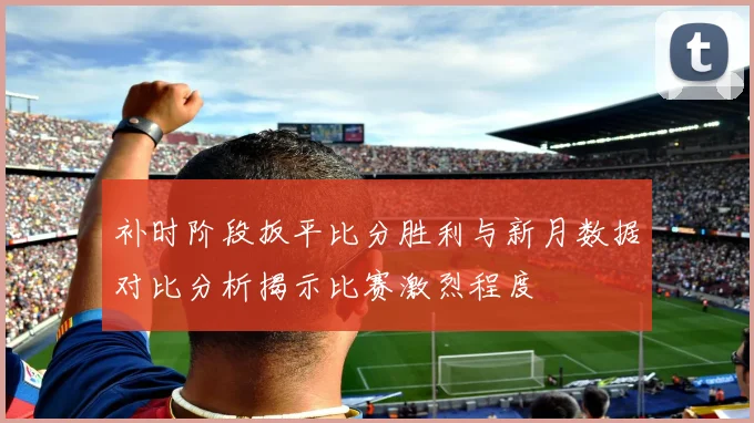 补时阶段扳平比分胜利与新月数据对比分析揭示比赛激烈程度