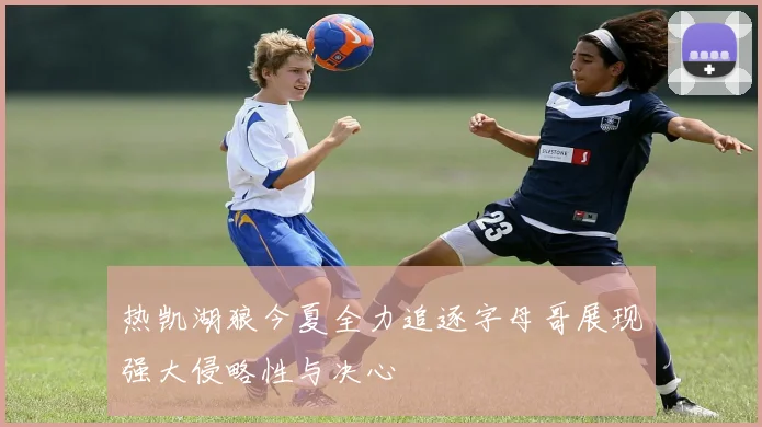 热凯湖狼今夏全力追逐字母哥展现强大侵略性与决心