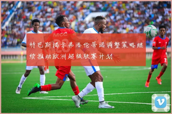 特巴斯揭示弗洛伦蒂诺调整策略继续推动欧洲超级联赛计划