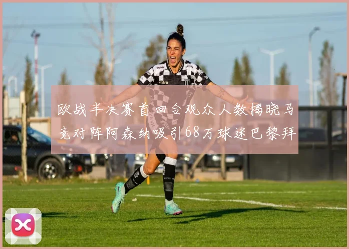 欧战半决赛首回合观众人数揭晓马竞对阵阿森纳吸引68万球迷巴黎拜仁紧随其后