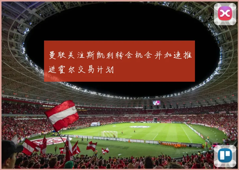 曼联关注斯凯利转会机会并加速推进霍尔交易计划