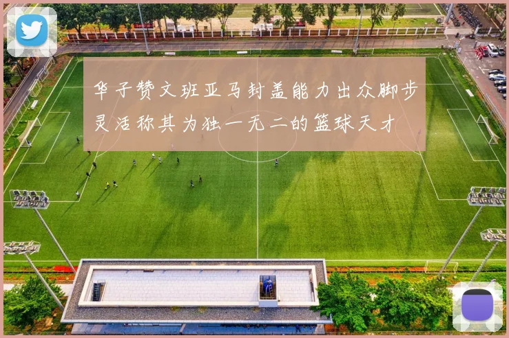 华子赞文班亚马封盖能力出众脚步灵活称其为独一无二的篮球天才